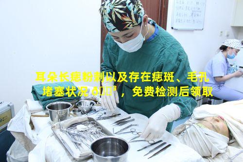 耳朵长痣粉刺以及存在痣斑、毛孔堵塞状况 🐳 ，免费检测后领取方案有何讲究